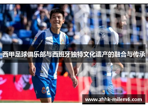 西甲足球俱乐部与西班牙独特文化遗产的融合与传承