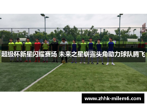 超级杯新星闪耀赛场 未来之星崭露头角助力球队腾飞