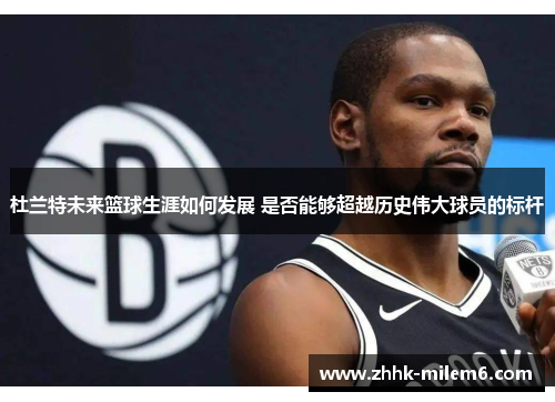 杜兰特未来篮球生涯如何发展 是否能够超越历史伟大球员的标杆