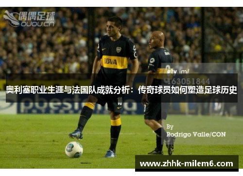 奥利塞职业生涯与法国队成就分析：传奇球员如何塑造足球历史