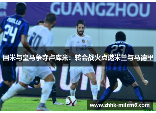 国米与皇马争夺卢库米：转会战火点燃米兰与马德里