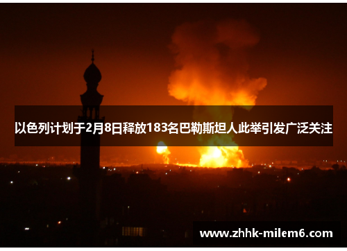 以色列计划于2月8日释放183名巴勒斯坦人此举引发广泛关注