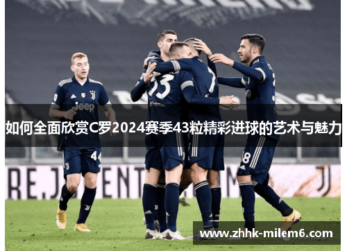 如何全面欣赏C罗2024赛季43粒精彩进球的艺术与魅力