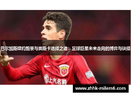 巴尔加斯续约前景与奥斯卡选择之道：足球巨星未来走向的博弈与抉择