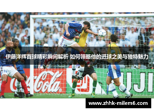 伊藤洋辉首球精彩瞬间解析 如何领略他的进球之美与独特魅力