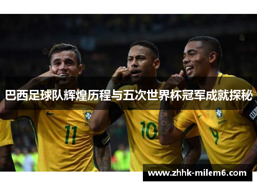 巴西足球队辉煌历程与五次世界杯冠军成就探秘