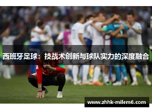 西班牙足球：技战术创新与球队实力的深度融合