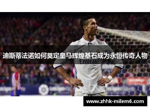 迪斯蒂法诺如何奠定皇马辉煌基石成为永恒传奇人物