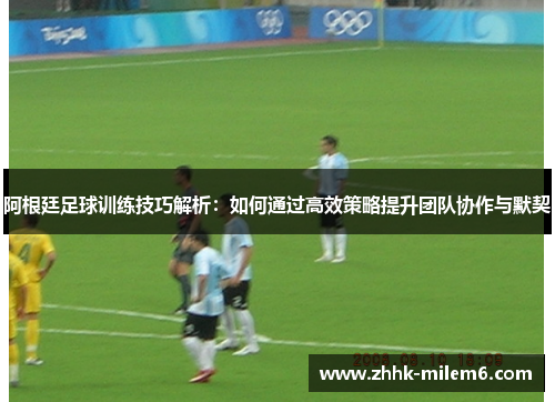 阿根廷足球训练技巧解析：如何通过高效策略提升团队协作与默契