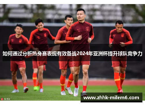 如何通过分析热身赛表现有效备战2024年亚洲杯提升球队竞争力